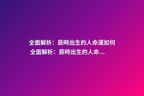 全面解析：辰時出生的人命運如何 全面解析：辰時出生的人命運如何？
